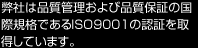 弊社は品質管理および品質保証の国際規格であるISO9001の認証を取得しています。